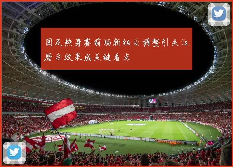 国足热身赛前场新组合调整引关注磨合效果成关键看点