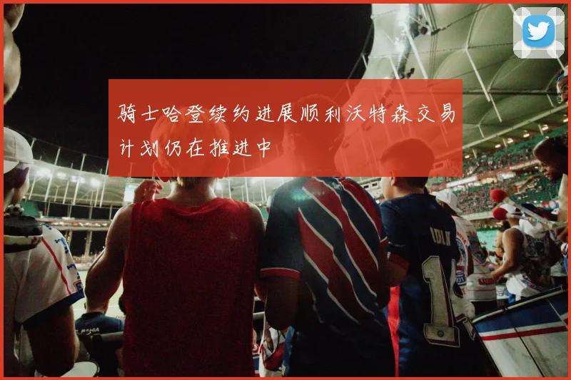骑士哈登续约进展顺利沃特森交易计划仍在推进中