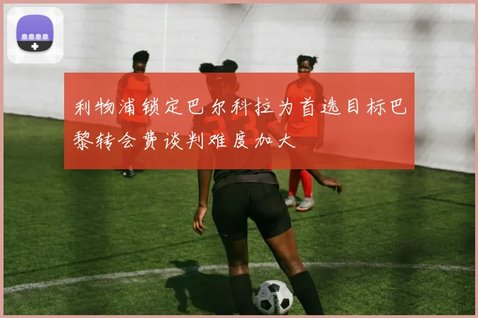 利物浦锁定巴尔科拉为首选目标巴黎转会费谈判难度加大