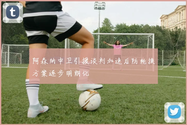 阿森纳中卫引援谈判加速后防轮换方案逐步明朗化