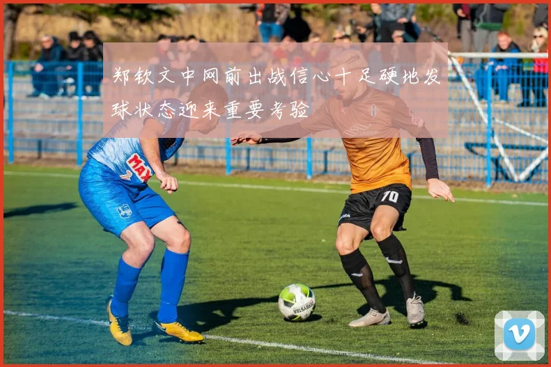 郑钦文中网前出战信心十足硬地发球状态迎来重要考验