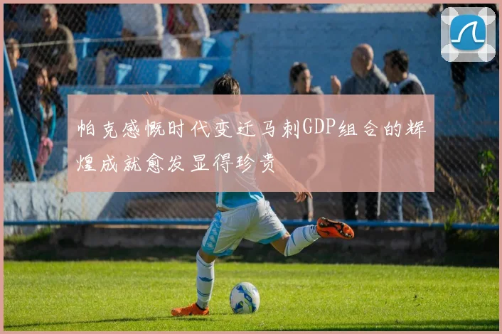 帕克感慨时代变迁马刺GDP组合的辉煌成就愈发显得珍贵